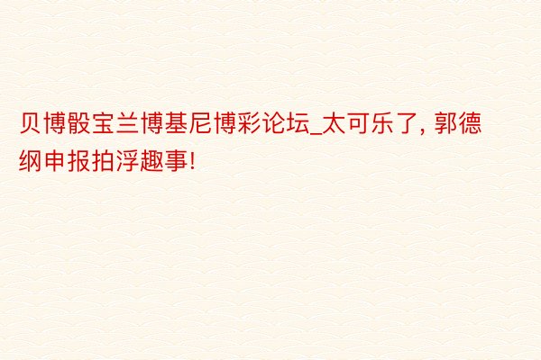 贝博骰宝兰博基尼博彩论坛_太可乐了, 郭德纲申报拍浮趣事!