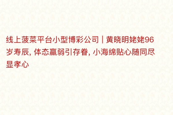 线上菠菜平台小型博彩公司 | 黄晓明姥姥96岁寿辰, 体态羸弱引存眷, 小海绵贴心随同尽显孝心