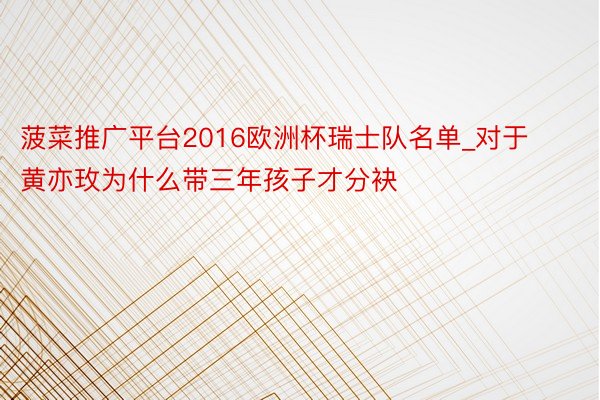菠菜推广平台2016欧洲杯瑞士队名单_对于黄亦玫为什么带三年孩子才分袂