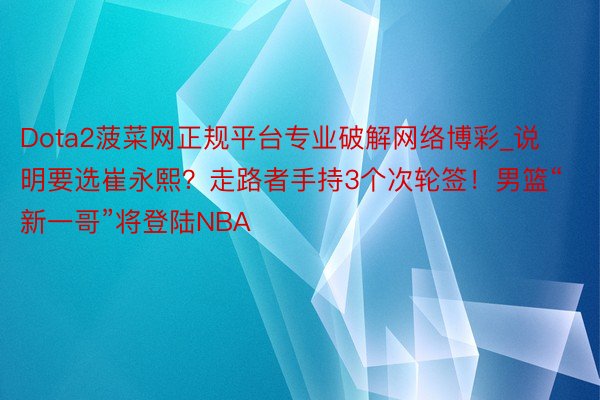 Dota2菠菜网正规平台专业破解网络博彩_说明要选崔永熙？走路者手持3个次轮签！男篮“新一哥”将登陆NBA