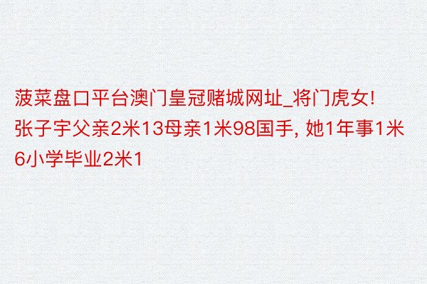 菠菜盘口平台澳门皇冠赌城网址_将门虎女! 张子宇父亲2米13母亲1米98国手, 她1年事1米6小学毕业2米1