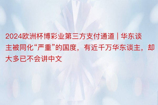 2024欧洲杯博彩业第三方支付通道 | 华东谈主被同化“严重”的国度，有近千万华东谈主，却大多已不会讲中文