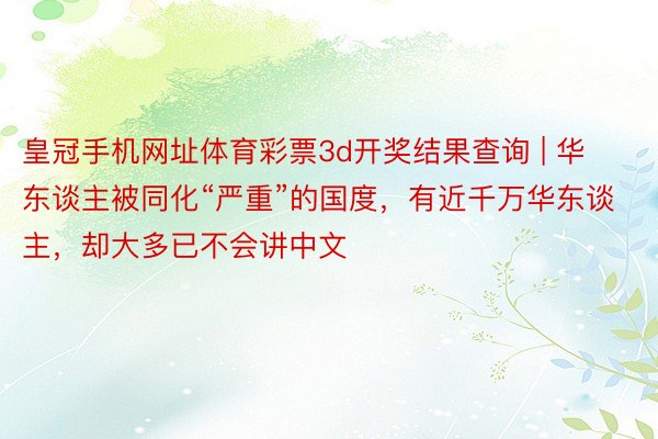 皇冠手机网址体育彩票3d开奖结果查询 | 华东谈主被同化“严重”的国度，有近千万华东谈主，却大多已不会讲中文