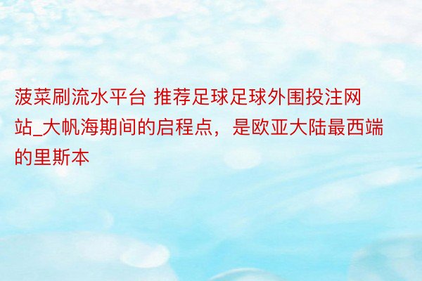 菠菜刷流水平台 推荐足球足球外围投注网站_大帆海期间的启程点，是欧亚大陆最西端的里斯本