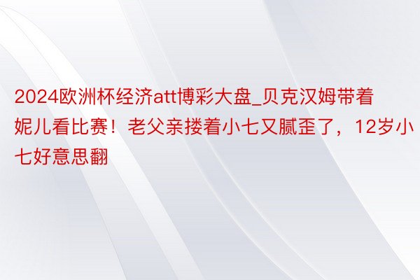 2024欧洲杯经济att博彩大盘_贝克汉姆带着妮儿看比赛！老父亲搂着小七又腻歪了，12岁小七好意思翻