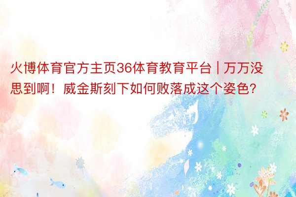 火博体育官方主页36体育教育平台 | 万万没思到啊！威金斯刻下如何败落成这个姿色？