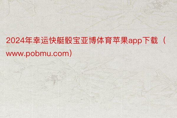 2024年幸运快艇骰宝亚博体育苹果app下载（www.pobmu.com）