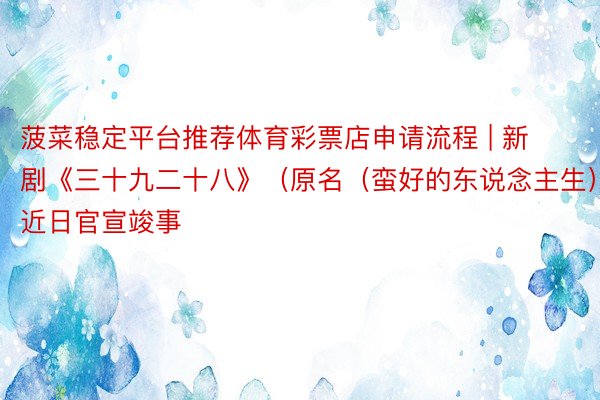 菠菜稳定平台推荐体育彩票店申请流程 | 新剧《三十九二十八》（原名（蛮好的东说念主生））近日官宣竣事