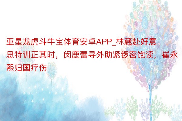 亚星龙虎斗牛宝体育安卓APP_林葳赴好意思特训正其时，闵鹿蕾寻外助紧锣密饱读，崔永熙归国疗伤