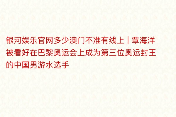 银河娱乐官网多少澳门不准有线上 | 覃海洋被看好在巴黎奥运会上成为第三位奥运封王的中国男游水选手