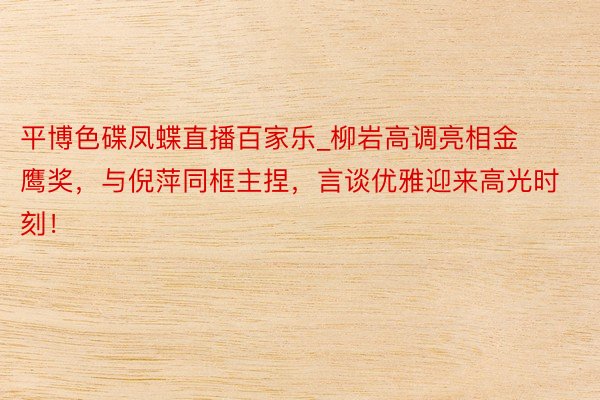 平博色碟凤蝶直播百家乐_柳岩高调亮相金鹰奖,与倪萍同框主捏,言谈优雅迎来高光时刻!