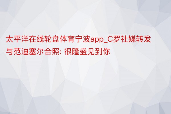 太平洋在线轮盘体育宁波app_C罗社媒转发与范迪塞尔合照: 很隆盛见到你