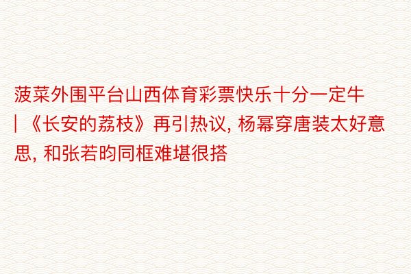 菠菜外围平台山西体育彩票快乐十分一定牛 | 《长安的荔枝》再引热议, 杨幂穿唐装太好意思, 和张若昀同框难堪很搭