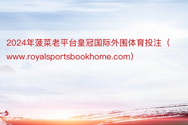 2024年菠菜老平台皇冠国际外围体育投注（www.royalsportsbookhome.com）