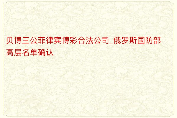 贝博三公菲律宾博彩合法公司_俄罗斯国防部高层名单确认