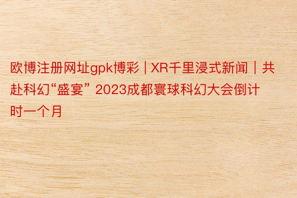 欧博注册网址gpk博彩 | XR千里浸式新闻｜共赴科幻“盛宴” 2023成都寰球科幻大会倒计时一个月
