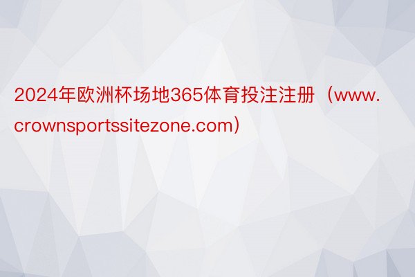 2024年欧洲杯场地365体育投注注册（www.crownsportssitezone.com）