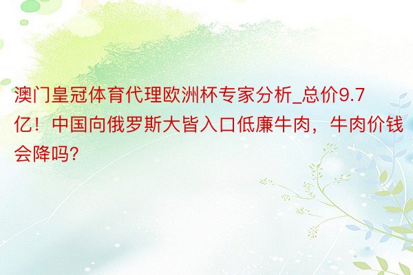 澳门皇冠体育代理欧洲杯专家分析_总价9.7亿！中国向俄罗斯大皆入口低廉牛肉，牛肉价钱会降吗？