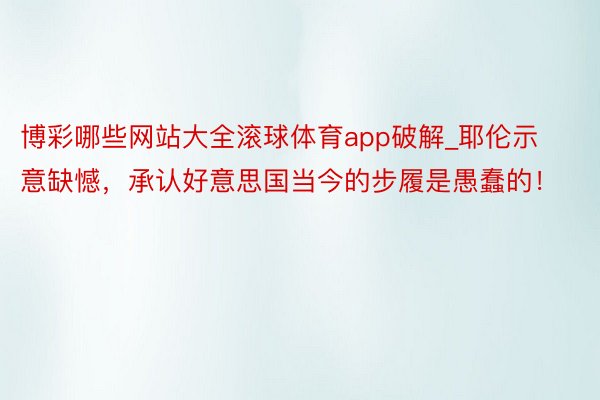博彩哪些网站大全滚球体育app破解_耶伦示意缺憾，承认好意思国当今的步履是愚蠢的！