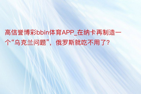 高信誉博彩bbin体育APP_在纳卡再制造一个“乌克兰问题”，俄罗斯就吃不用了？