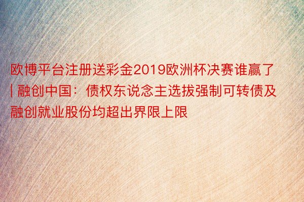 欧博平台注册送彩金2019欧洲杯决赛谁赢了 | 融创中国：债权东说念主选拔强制可转债及融创就业股份均超出界限上限