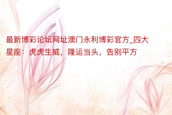 最新博彩论坛网址澳门永利博彩官方_四大星座：虎虎生威，隆运当头，告别平方