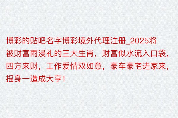 博彩的贴吧名字博彩境外代理注册_2025将被财富雨浸礼的三大生肖，财富似水流入口袋，四方来财，工作爱情双如意，豪车豪宅进家来，摇身一造成大亨！