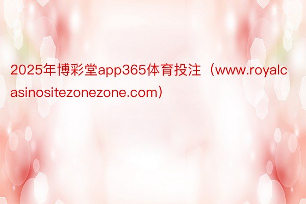 2025年博彩堂app365体育投注（www.royalcasinositezonezone.com）
