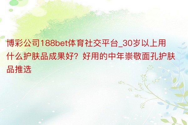 博彩公司188bet体育社交平台_30岁以上用什么护肤品成果好？好用的中年崇敬面孔护肤品推选