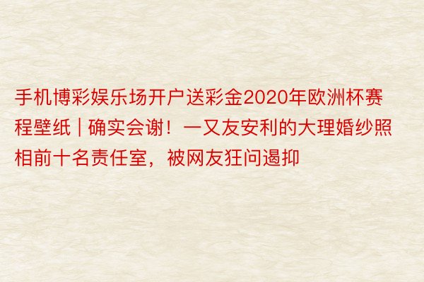 手机博彩娱乐场开户送彩金2020年欧洲杯赛程壁纸 | 确实会谢！一又友安利的大理婚纱照相前十名责任室，被网友狂问遏抑