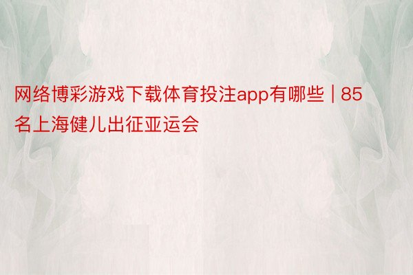 网络博彩游戏下载体育投注app有哪些 | 85名上海健儿出征亚运会