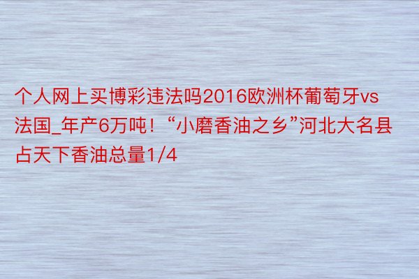 个人网上买博彩违法吗2016欧洲杯葡萄牙vs法国_年产6万吨！“小磨香油之乡”河北大名县占天下香油总量1/4