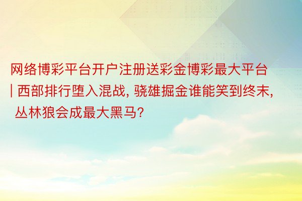 网络博彩平台开户注册送彩金博彩最大平台 | 西部排行堕入混战, 骁雄掘金谁能笑到终末, 丛林狼会成最大黑马?