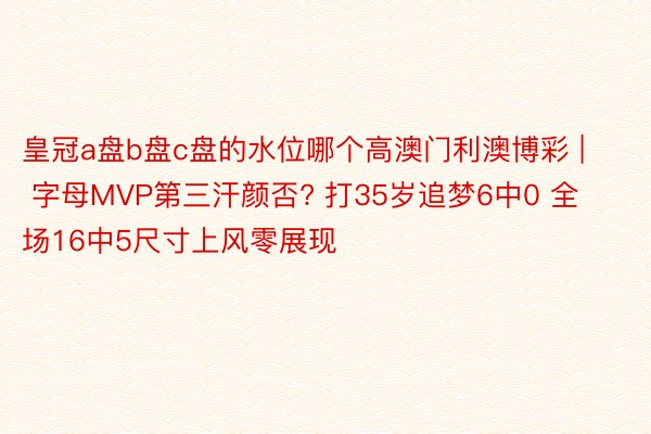 皇冠a盘b盘c盘的水位哪个高澳门利澳博彩 | 字母MVP第三汗颜否? 打35岁追梦6中0 全场16中5尺寸上风零展现