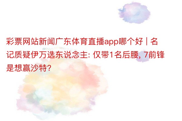 彩票网站新闻广东体育直播app哪个好 | 名记质疑伊万选东说念主: 仅带1名后腰, 7前锋是想赢沙特?