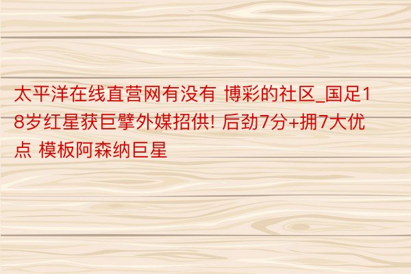 太平洋在线直营网有没有 博彩的社区_国足18岁红星获巨擘外媒招供! 后劲7分+拥7大优点 模板阿森纳巨星
