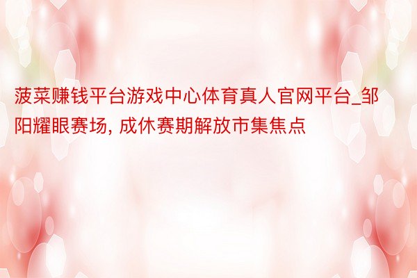 菠菜赚钱平台游戏中心体育真人官网平台_邹阳耀眼赛场, 成休赛期解放市集焦点