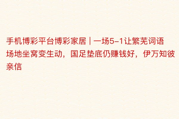 手机博彩平台博彩家居 | 一场5-1让繁芜词语场地坐窝变生动，国足垫底仍赚钱好，伊万知彼亲信