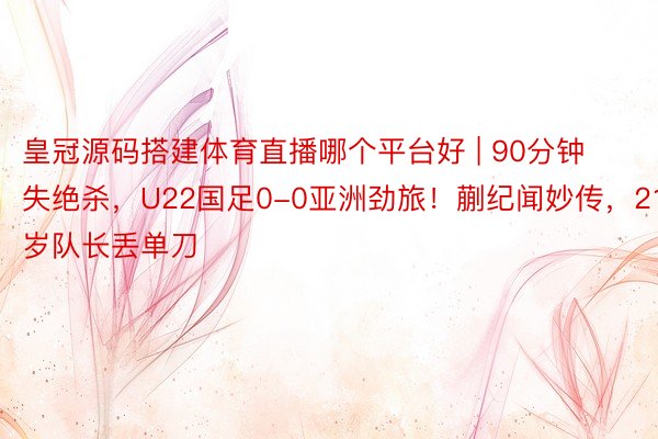 皇冠源码搭建体育直播哪个平台好 | 90分钟失绝杀，U22国足0-0亚洲劲旅！蒯纪闻妙传，21岁队长丢单刀