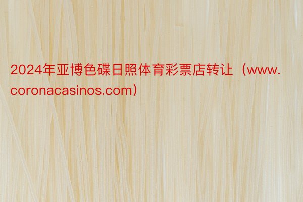 2024年亚博色碟日照体育彩票店转让（www.coronacasinos.com）