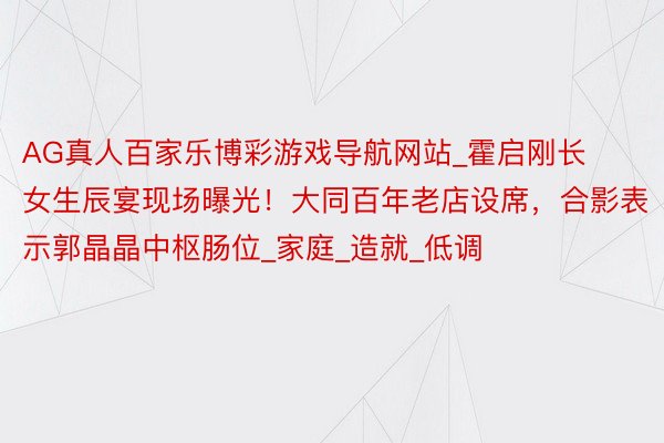 AG真人百家乐博彩游戏导航网站_霍启刚长女生辰宴现场曝光！大同百年老店设席，合影表示郭晶晶中枢肠位_家庭_造就_低调