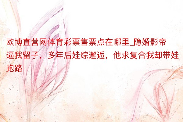 欧博直营网体育彩票售票点在哪里_隐婚影帝逼我留子，多年后娃综邂逅，他求复合我却带娃跑路