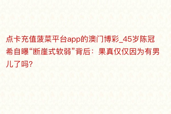 点卡充值菠菜平台app的澳门博彩_45岁陈冠希自曝“断崖式软弱”背后：果真仅仅因为有男儿了吗？